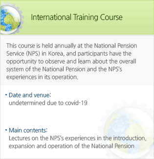 International Training Course-This course is held annually at the National Pension Service (NPS) in Korea, and participants have the opportunity to observe and learn about the overall system of the National Pension and the NPSs experiences in its operation.June 17 to 22, 2019:International Conference Room, NPS, Seoul & Jeonj. - Date and venue : undetermined due to covid-19. -Main contents: Lectures on the NPSs experiences in the introduction, expansion and operation of the National Pension